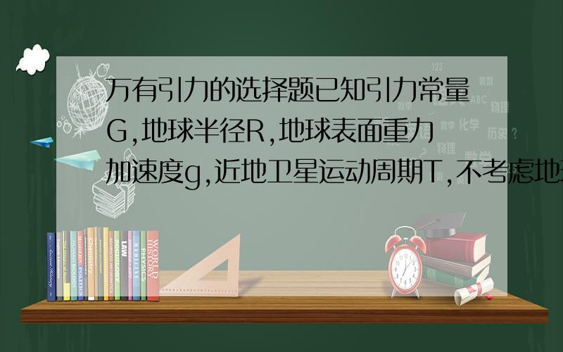 万有引力的选择题已知引力常量G,地球半径R,地球表面重力加速度g,近地卫星运动周期T,不考虑地球自转对重力影响,则可求的