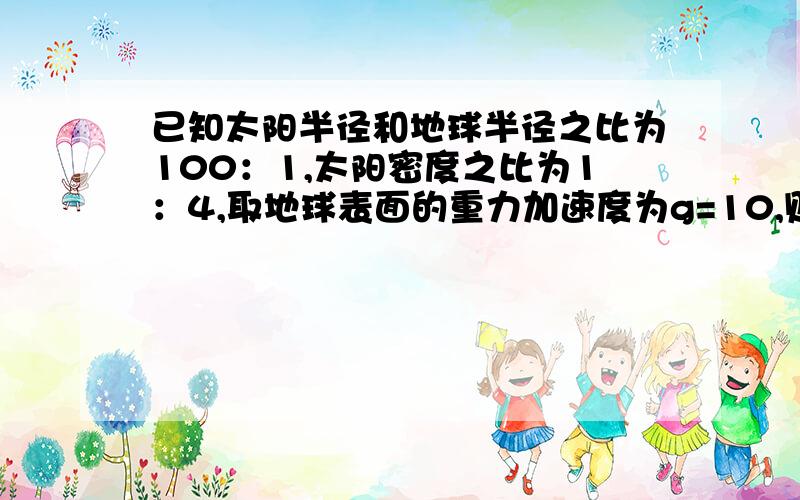 已知太阳半径和地球半径之比为100：1,太阳密度之比为1：4,取地球表面的重力加速度为g=10,则太阳表面的重力加速度大