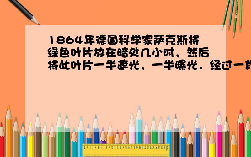 1864年德国科学家萨克斯将绿色叶片放在暗处几小时，然后将此叶片一半遮光，一半曝光．经过一段时间后，用碘蒸汽处理叶片，成