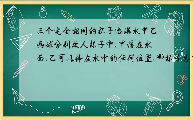 三个完全相同的杯子盛满水甲乙两球分别放人杯子中,甲浮在水面,乙可以停在水中的任何位置,哪杯子总重量