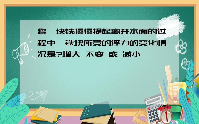 将一块铁慢慢提起离开水面的过程中,铁块所受的浮力的变化情况是?增大 不变 或 减小