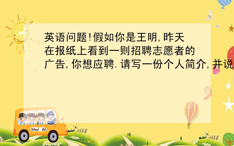 英语问题!假如你是王明,昨天在报纸上看到一则招聘志愿者的广告,你想应聘.请写一份个人简介,并说明自己想要成为一名志愿者的