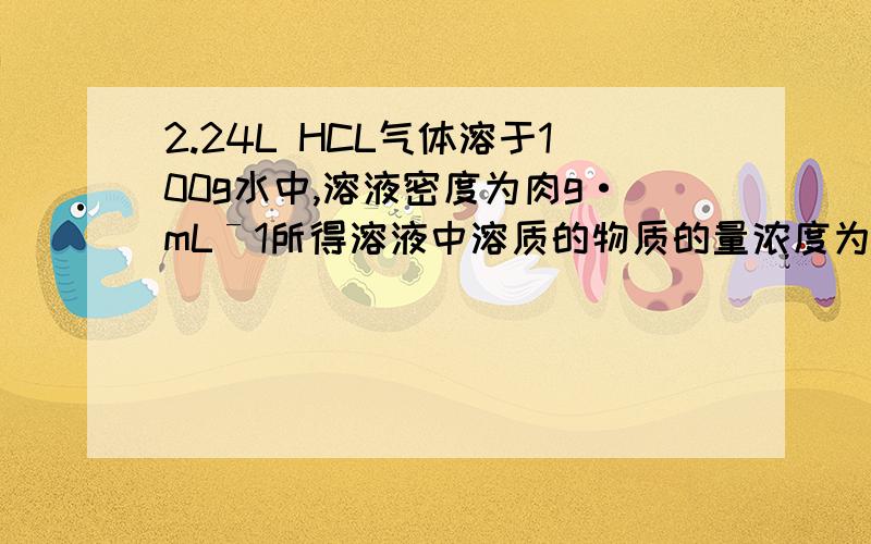 2.24L HCL气体溶于100g水中,溶液密度为肉g·mLˉ1所得溶液中溶质的物质的量浓度为