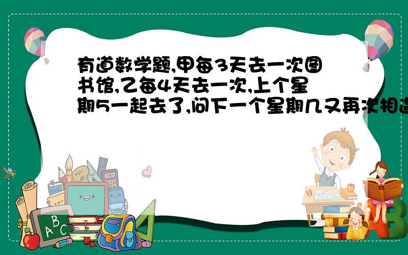 有道数学题,甲每3天去一次图书馆,乙每4天去一次,上个星期5一起去了,问下一个星期几又再次相遇?