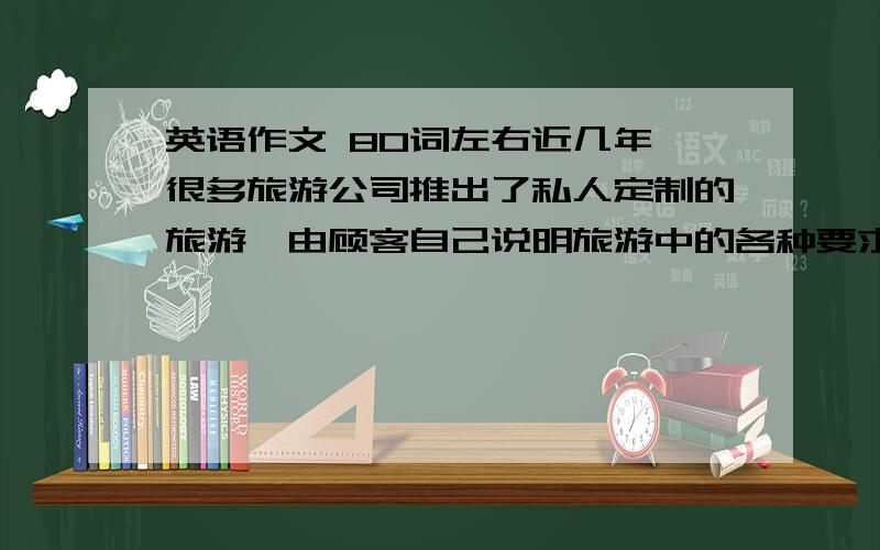 英语作文 80词左右近几年,很多旅游公司推出了私人定制的旅游,由顾客自己说明旅游中的各种要求,由旅游公司来安排最合适你的