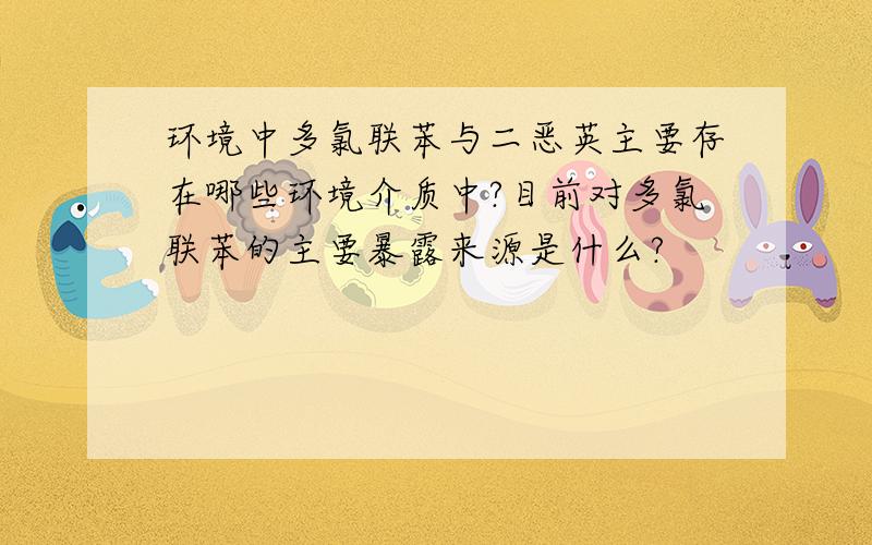 环境中多氯联苯与二恶英主要存在哪些环境介质中?目前对多氯联苯的主要暴露来源是什么?