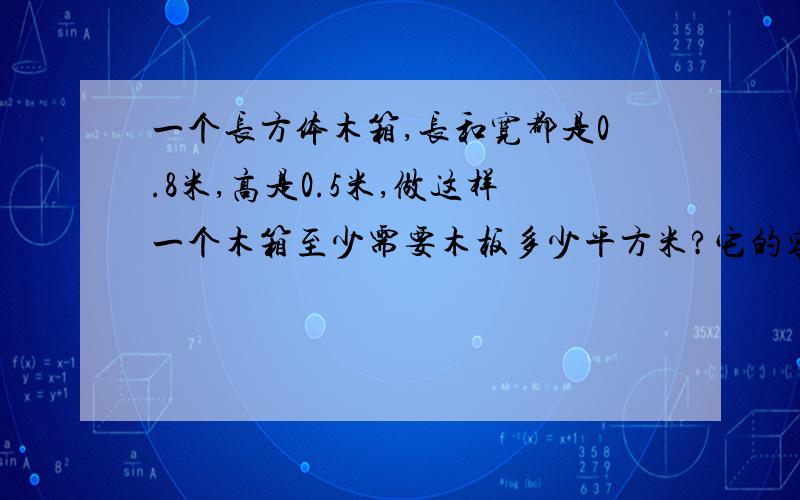 一个长方体木箱,长和宽都是0.8米,高是0.5米,做这样一个木箱至少需要木板多少平方米?它的容积是多少立方分