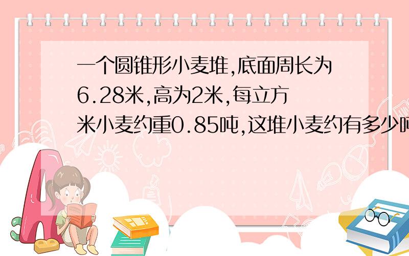 一个圆锥形小麦堆,底面周长为6.28米,高为2米,每立方米小麦约重0.85吨,这堆小麦约有多少吨