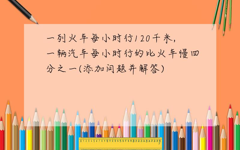 一列火车每小时行120千米,一辆汽车每小时行的比火车慢四分之一(添加问题并解答)