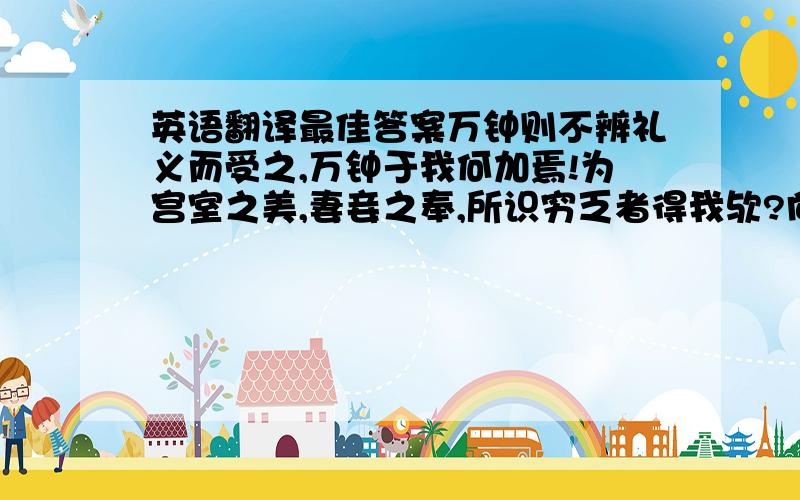 英语翻译最佳答案万钟则不辨礼义而受之,万钟于我何加焉!为宫室之美,妻妾之奉,所识穷乏者得我欤?向为身死而不受,今为宫室之