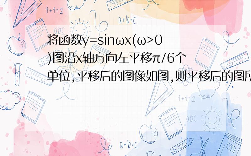 将函数y=sinωx(ω>0)图沿x轴方向左平移π/6个单位,平移后的图像如图,则平移后的图所对应函数的解析式