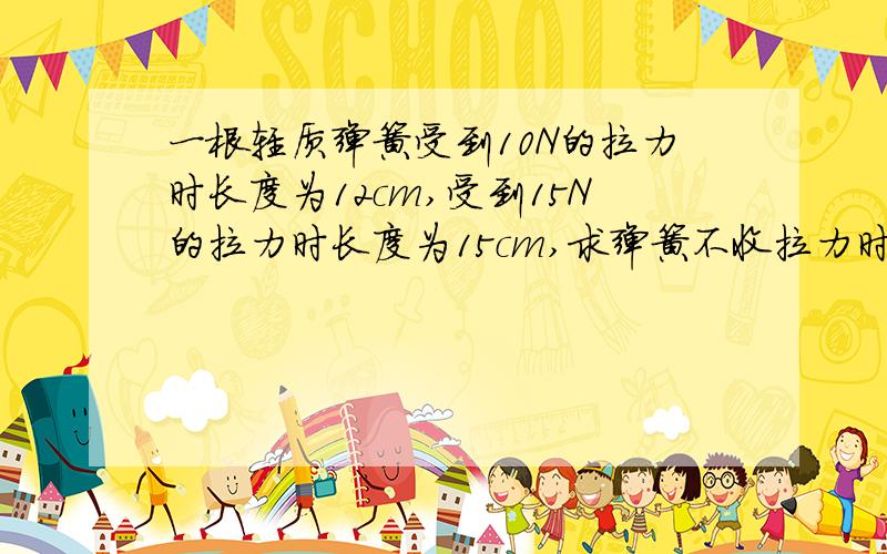 一根轻质弹簧受到10N的拉力时长度为12cm,受到15N的拉力时长度为15cm,求弹簧不收拉力时的长度