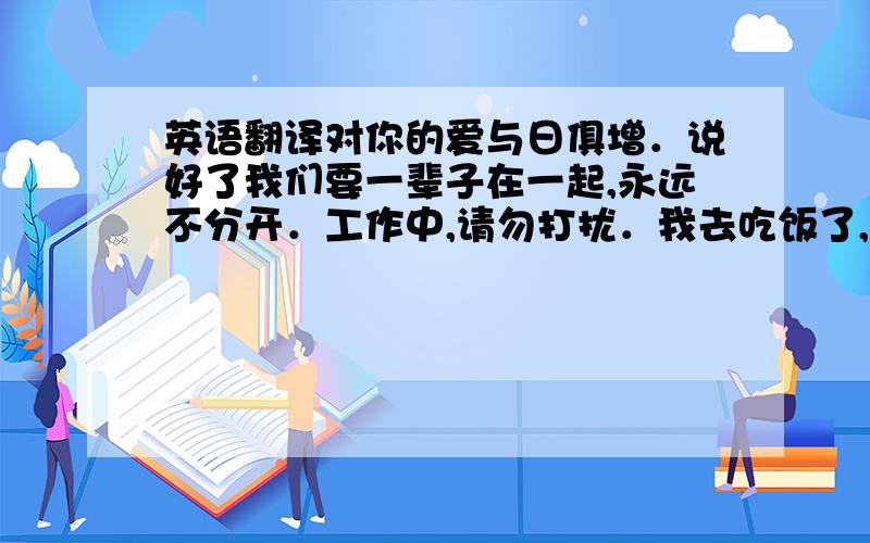 英语翻译对你的爱与日俱增．说好了我们要一辈子在一起,永远不分开．工作中,请勿打扰．我去吃饭了,你找我么,我一会儿就回来了