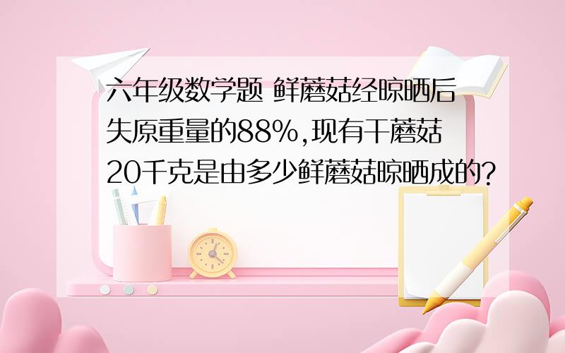 六年级数学题 鲜蘑菇经晾晒后失原重量的88%,现有干蘑菇20千克是由多少鲜蘑菇晾晒成的?