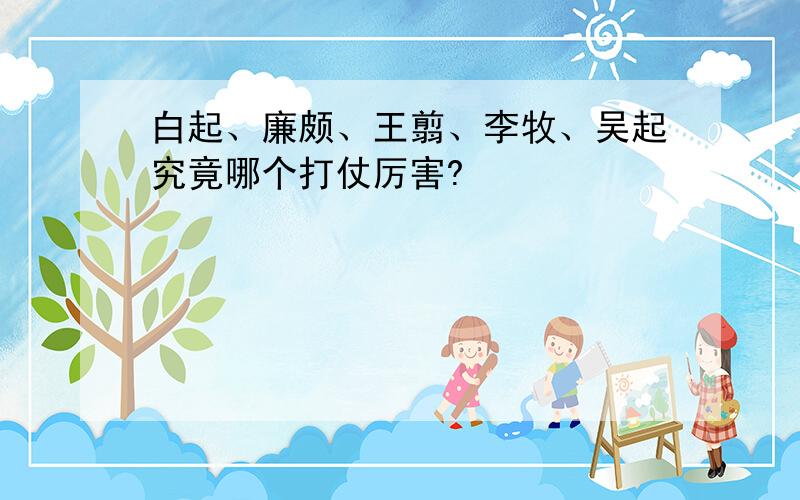 白起、廉颇、王翦、李牧、吴起究竟哪个打仗厉害?