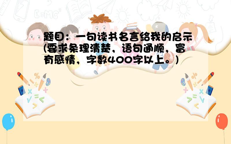 题目：一句读书名言给我的启示(要求条理清楚，语句通顺，富有感情，字数400字以上。)