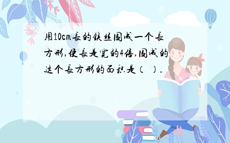 用10cm长的铁丝围成一个长方形,使长是宽的4倍,围成的这个长方形的面积是（ ）.