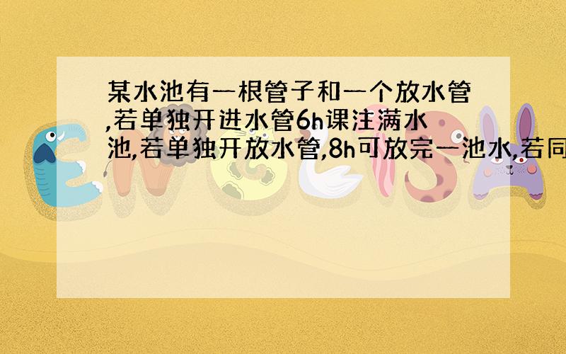 某水池有一根管子和一个放水管,若单独开进水管6h课注满水池,若单独开放水管,8h可放完一池水,若同时开两水管,那么多少小