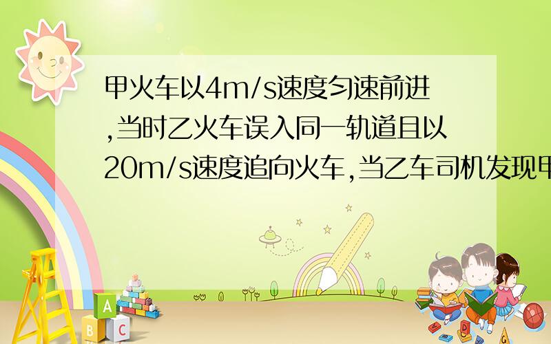 甲火车以4m/s速度匀速前进,当时乙火车误入同一轨道且以20m/s速度追向火车,当乙车司机发现甲车时两车仅相距125m,