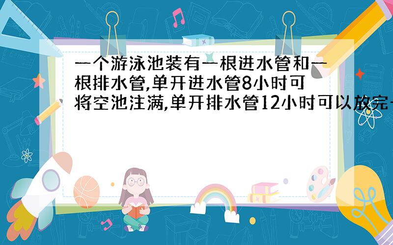 一个游泳池装有一根进水管和一根排水管,单开进水管8小时可将空池注满,单开排水管12小时可以放完一池水.