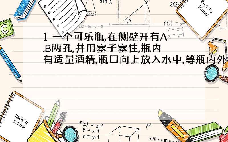 1 一个可乐瓶,在侧壁开有A.B两孔,并用塞子塞住,瓶内有适量酒精,瓶口向上放入水中,等瓶内外液面相平时,拔去塞子A.B