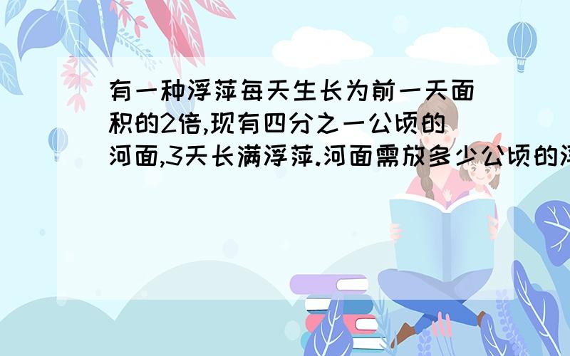 有一种浮萍每天生长为前一天面积的2倍,现有四分之一公顷的河面,3天长满浮萍.河面需放多少公顷的浮萍?