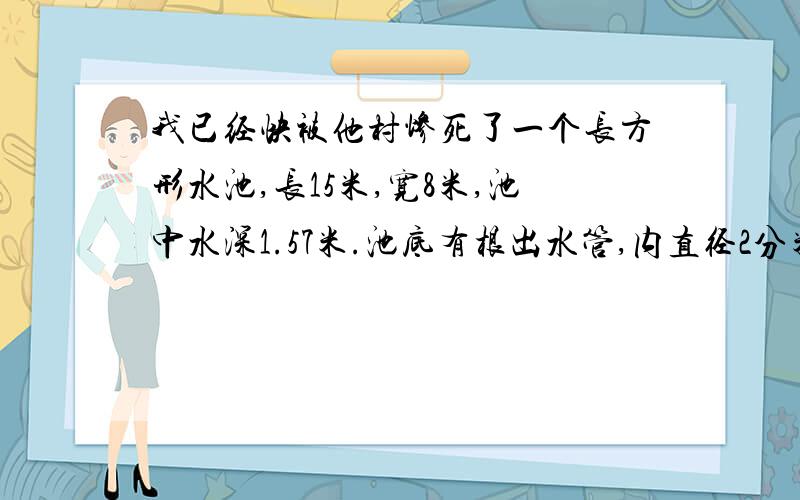 我已经快被他村惨死了一个长方形水池,长15米,宽8米,池中水深1.57米.池底有根出水管,内直径2分米,放水时,水流速度