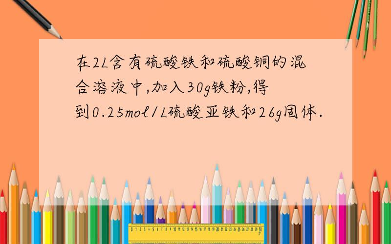 在2L含有硫酸铁和硫酸铜的混合溶液中,加入30g铁粉,得到0.25mol/L硫酸亚铁和26g固体.