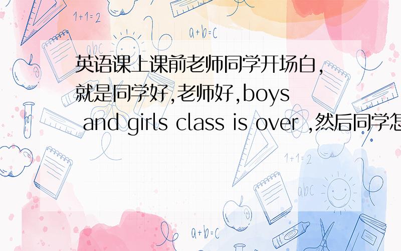 英语课上课前老师同学开场白,就是同学好,老师好,boys and girls class is over ,然后同学怎么