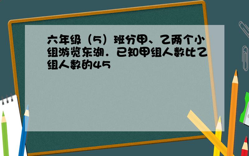 六年级（5）班分甲、乙两个小组游览东湖．已知甲组人数比乙组人数的45