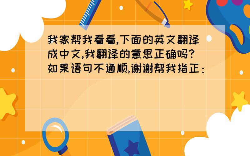 我家帮我看看,下面的英文翻译成中文,我翻译的意思正确吗?如果语句不通顺,谢谢帮我指正：）