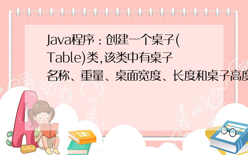 Java程序：创建一个桌子(Table)类,该类中有桌子名称、重量、桌面宽度、长度和桌子高度属性,以及以下几个