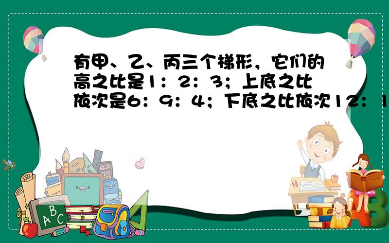 有甲、乙、丙三个梯形，它们的高之比是1：2：3；上底之比依次是6：9：4；下底之比依次12：15：10．已知甲梯形的面积