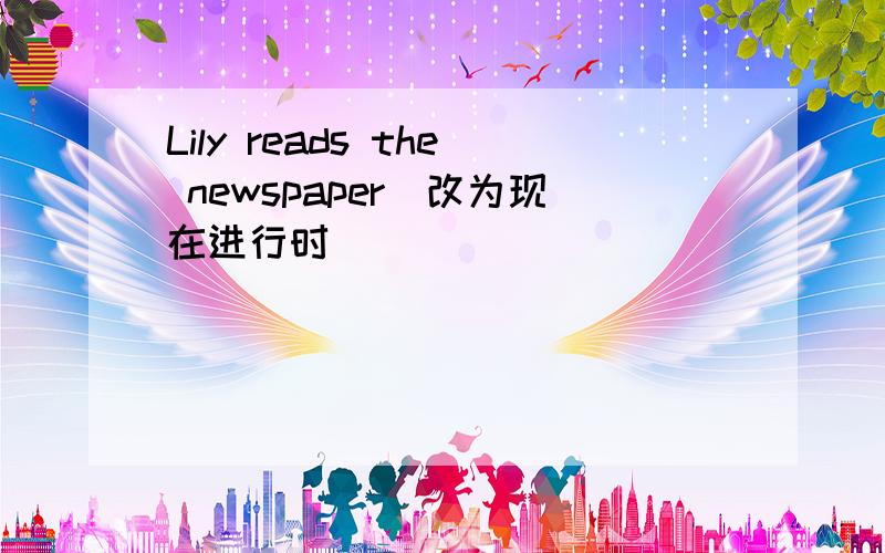 Lily reads the newspaper（改为现在进行时）