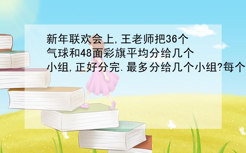 新年联欢会上,王老师把36个气球和48面彩旗平均分给几个小组,正好分完.最多分给几个小组?每个小组分得气球、彩旗各多少?