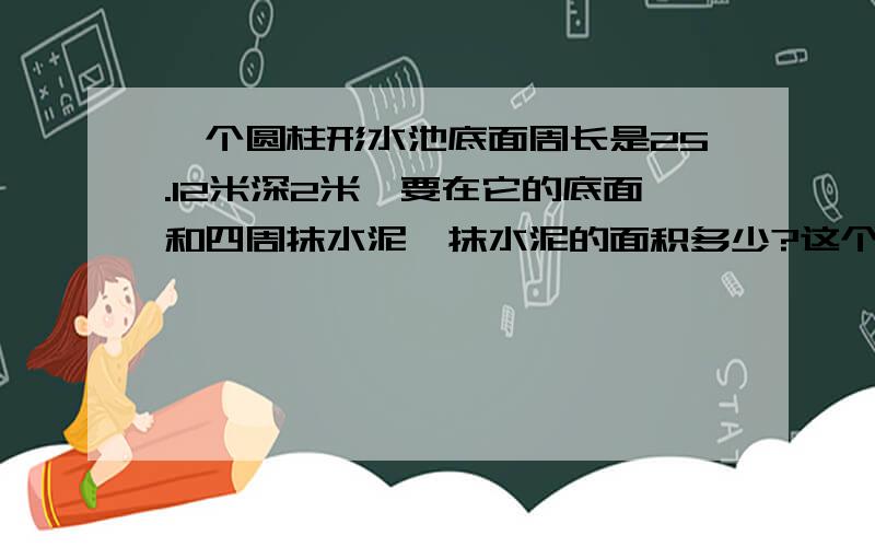 一个圆柱形水池底面周长是25.12米深2米,要在它的底面和四周抹水泥,抹水泥的面积多少?这个水池装多少水?