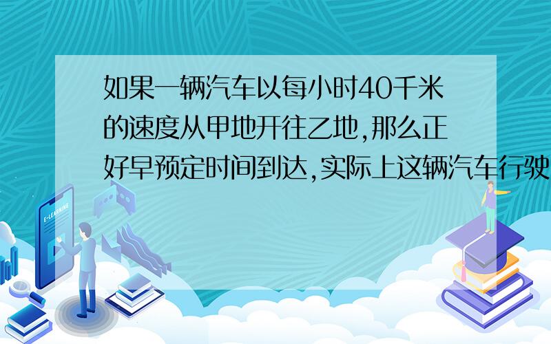 如果一辆汽车以每小时40千米的速度从甲地开往乙地,那么正好早预定时间到达,实际上这辆汽车行驶了3小时后