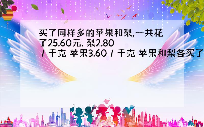 买了同样多的苹果和梨,一共花了25.60元. 梨2.80／千克 苹果3.60／千克 苹果和梨各买了