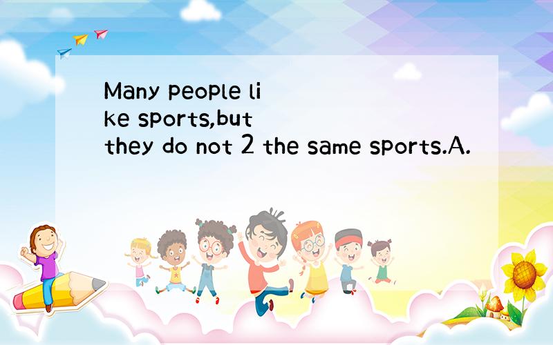 Many people like sports,but they do not 2 the same sports.A.