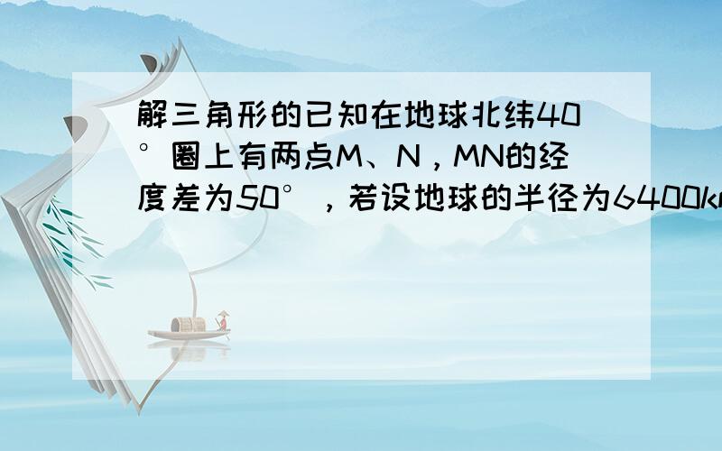 解三角形的已知在地球北纬40°圈上有两点M、N，MN的经度差为50°，若设地球的半径为6400km，则球面上M,N两点的