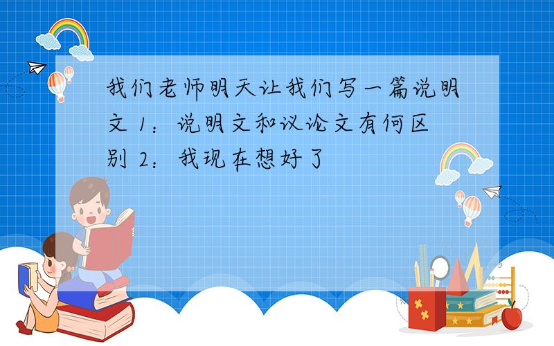 我们老师明天让我们写一篇说明文 1：说明文和议论文有何区别 2：我现在想好了