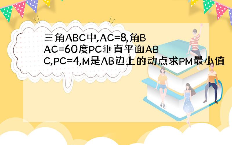 三角ABC中,AC=8,角BAC=60度PC垂直平面ABC,PC=4,M是AB边上的动点求PM最小值