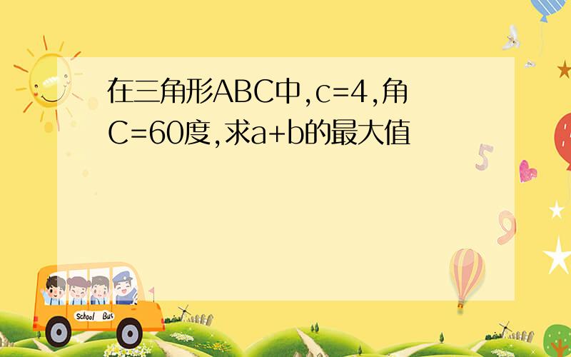 在三角形ABC中,c=4,角C=60度,求a+b的最大值