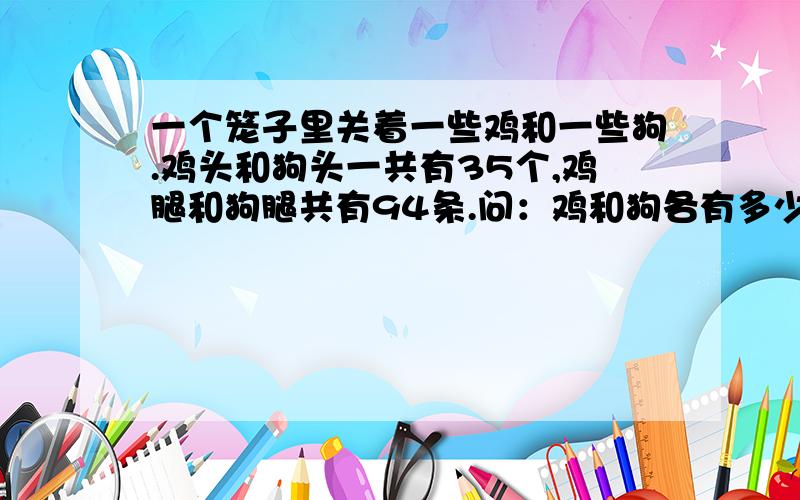 一个笼子里关着一些鸡和一些狗.鸡头和狗头一共有35个,鸡腿和狗腿共有94条.问：鸡和狗各有多少?