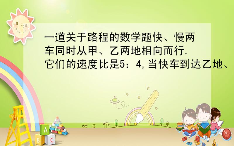 一道关于路程的数学题快、慢两车同时从甲、乙两地相向而行,它们的速度比是5：4,当快车到达乙地、慢车到达甲地后,两车又立即