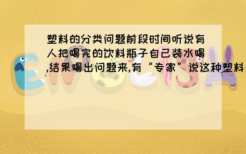 塑料的分类问题前段时间听说有人把喝完的饮料瓶子自己装水喝,结果喝出问题来,有“专家”说这种塑料是一次性的,不能长期用；“