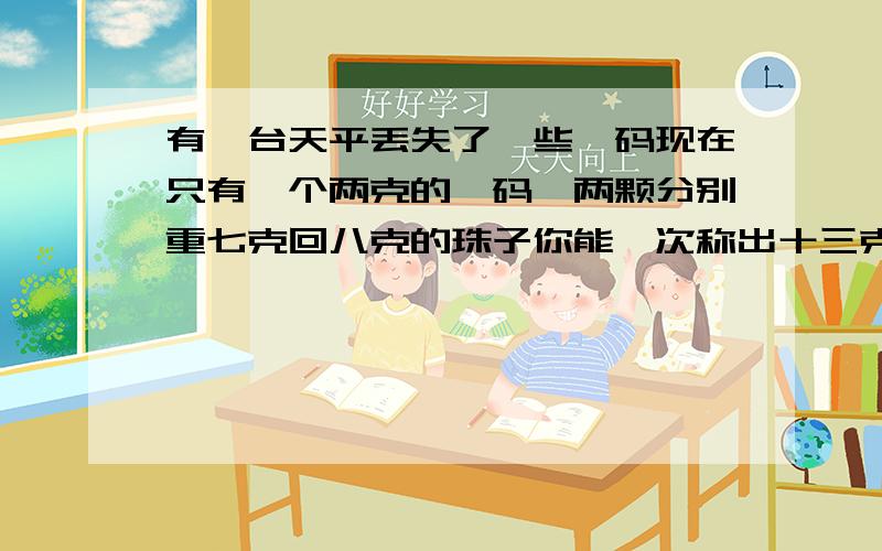 有一台天平丢失了一些砝码现在只有一个两克的砝码,两颗分别重七克回八克的珠子你能一次称出十三克的精盐吗?说说做法