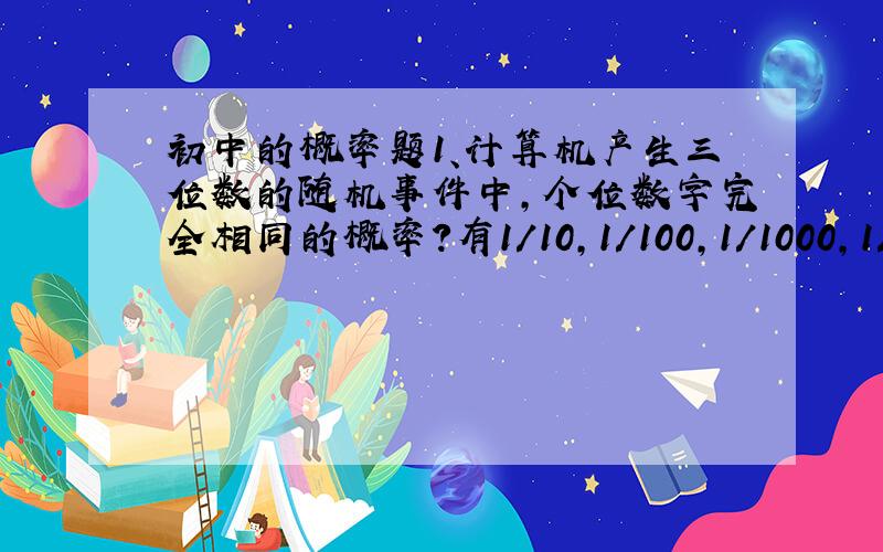 初中的概率题1、计算机产生三位数的随机事件中,个位数字完全相同的概率?有1/10,1/100,1/1000,1/1000