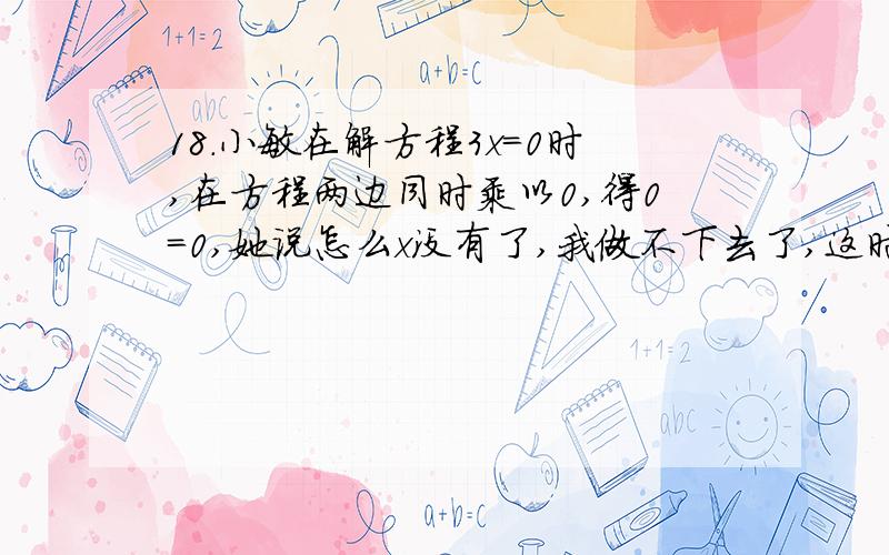 18.小敏在解方程3x=0时,在方程两边同时乘以0,得0=0,她说怎么x没有了,我做不下去了,这时李刚也遇到麻烦,他在解