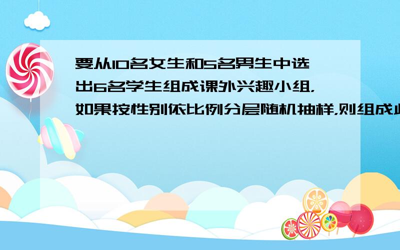 要从10名女生和5名男生中选出6名学生组成课外兴趣小组，如果按性别依比例分层随机抽样，则组成此课外兴趣小组的概率为（